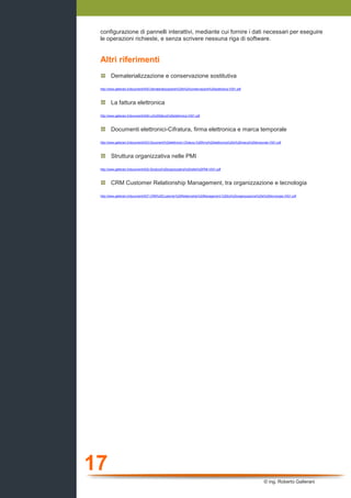 17
© ing. Roberto Gallerani
configurazione di pannelli interattivi, mediante cui fornire i dati necessari per eseguire
le operazioni richieste, e senza scrivere nessuna riga di software.
Altri riferimenti
Dematerializzazione e conservazione sostitutiva
http://www.gallerani.it/wordpress/wp-content/uploads/2010/01/A05-Dematerializzazione-e-conservazione-sostitutiva-V001.pdf
La fattura elettronica
http://www.gallerani.it/wordpress/wp-content/uploads/2010/01/A06-La-fattura-elettronica-V001.pdf
Documenti elettronici-Cifratura, firma elettronica e marca temporale
http://www.gallerani.it/wordpress/wp-content/uploads/2010/01/A03-Documenti-elettronici-Cifratura-firma-elettronica-e-marca-temporale-V001.pdf
Struttura organizzativa nelle PMI
http://www.gallerani.it/wordpress/wp-content/uploads/2010/01/A02-Struttura-organizzativa-nelle-PMI-V001.pdf
CRM Customer Relationship Management, tra organizzazione e tecnologia
http://www.gallerani.it/wordpress/wp-content/uploads/2010/01/A07-CRM-Customer-Relationship-Management-tra-organizzazione-e-tecnologia-V001.pdf
 