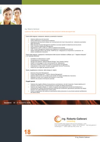 18
© ing. Roberto Gallerani
Quaderni 08 27 AGOSTO 2009
Iscrizione all'Albo degli Ingegneri della provincia di Bologna, n. 4421
Email: roberto.gallerani@ordingbo.it - Mobile: +39 339 5003435 - http://www.gallerani.it
Via Berlinguer n. 1 - 40024 Castel San Pietro Terme - BO
ing. Roberto Gallerani
a partire dal 1984, nella PMI, ha maturato esperienze nella conduzione di attività nelle seguenti aree:
Esame delle esigenze, valutazione, selezione, avviamento di soluzioni:
• Gestione elettronica dei documenti
• Fattura elettronica e conservazione sostitutiva
• Acquisizione dei documenti cartacei con riconoscimento del tipo di documento ed estrazione automatica
delle informazioni
• BPM: Business Process Management (workflow e processi assistiti di trattamento dei documenti)
• CRM: Customer Relationship Management
• Integrazione di ERP e CRM con sistemi di gestione documentale
• CMS: Content Management Systems per la gestione di contenuti/portali aziendali
• Sistemi informativi tecnici CAD 2D/3D, PDM/PLM con integrazione ai componenti di produzione, nel
settore manifatturiero meccanico
Esame delle esigenze, valutazione e individuazione delle soluzioni hardware e software per l’ “adaptive enterprise“
e la “business continuity”:
• Architetture di elaborazione in cluster
• Virtualizzazione e consolidamento
• Storage Area Network, Network Attached Storage, Tape Libraries e backup
• Sistemi di monitoraggio di reti di comunicazione ed elaborazione
• Sicurezza e sistemi di sicurezza a livello di comunicazioni ed applicativi
• Collocazione in “data center” di sistemi ed Application Service Provisioning
• Analisi dei rischi legati alla stilazione del DPS
Studio, progettazione e direzione dello sviluppo di sistemi:
• Electronic Document Management
• Product Data Management / Product Lifecycle Management
• Gestione delle funzioni pre-vendita e post-vendita nel settore manifatturiero meccanico
• Database di sintesi per il supporto alle decisioni in area CRM
• Gestione dei processi di formazione aziendali
Progetti speciali
• Gestione del progetto software di acquisizione e archiviazione dei dati di esercizio, l'analisi statistica ed il
controllo di macchine per il confezionamento di prodotti nel settore farmaceutico.
• Gestione del progetto software di sistemi di supporto alla progettazione ed alla documentazione di
componenti per l'edilizia (dimensionamento strutturale dei componenti, generazione automatica dei disegni
esecutivi 2D e della relazione per il Genio Civile)
• Analisi e progettazione del sistema di pianificazione della produzione di una primaria azienda manifatturiera
del settore tessile
 