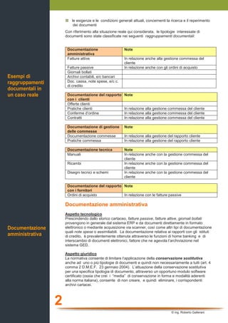 2
© ing. Roberto Gallerani
le esigenze e le condizioni generali attuali, concernenti la ricerca e il reperimento
dei documenti
Con riferimento alla situazione reale qui considerata, le tipologie interessate di
documenti sono state classificate nei seguenti raggruppamenti documentali:
Documentazione
amministrativa
Note
Fatture attive In relazione anche alla gestione commessa del
cliente
Fatture passive In relazione anche con gli ordini di acquisto
Giornali bollati
Archivi contabili, e/c bancari
Doc. cassa, note spese, e/c c.
di credito
Documentazione del rapporto
con i clienti
Note
Offerte clienti
Pratiche clienti In relazione alla gestione commessa del cliente
Conferme d’ordine In relazione alla gestione commessa del cliente
Contratti In relazione alla gestione commessa del cliente
Documentazione di gestione
delle commesse
Note
Documentazione commesse In relazione alla gestione del rapporto cliente
Pratiche commessa In relazione alla gestione del rapporto cliente
Documentazione tecnica Note
Manuali In relazione anche con la gestione commessa del
cliente
Ricambi In relazione anche con la gestione commessa del
cliente
Disegni tecnici e schemi In relazione anche con la gestione commessa del
cliente
Documentazione del rapporto
con i fornitori
Note
Ordini di acquisto In relazione con le fatture passive
Documentazione amministrativa
Aspetto tecnologico
Prescindendo dallo storico cartaceo, fatture passive, fatture attive, giornali bollati
provengono in generale dal sistema ERP e da documenti direttamente in formato
elettronico o mediante acquisizione via scanner, così come altri tipi di documentazione
quali note spese o assimiliabili. La documentazione relativa ai rapporti con gli istituti
di credito, è prevalentemente ottenuta attraverso le funzioni di home banking e di
interscambio di documenti elettronici, fattore che ne agevola l’archiviazione nel
sistema GED.
Aspetto giuridico
La normativa consente di limitare l’applicazione della conservazione sostitutiva
anche ad uno o più tipologie di documenti e quindi non necessariamente a tutti (art. 4
comma 2 D.M.E.F. 23 gennaio 2004). L’attuazione della conservazione sostitutiva
per una specifica tipologia di documento, attraverso un opportuno modulo software
certificato (ossia che crei i “media” di conservazione in forma e modalità aderenti
alla norma italiana), consente di non creare, e quindi eliminare, i corrispondenti
archivi cartacei.
Esempi di
raggruppamenti
documentali in
un caso reale
Documentazione
amministrativa
 