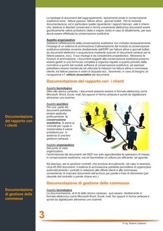 3
© ing. Roberto Gallerani
Le tipologie di documenti del raggruppamento tipicamente poste in conservazione
sostitutiva sono: fatture passive, fatture attive, giornali bollati. Per la restante
documentazione, ed in particolare quella riguardante i rapporti bancari, vale il criterio
che, laddove si desideri conservare in forma unicamente elettronica documenti aventi
giuridicamente valore probatorio (data e origine certe) in caso di dibattimento, per essi
dovrà essere effettuata la conservazione sostitutiva.
Aspetto organizzativo
Sebbene l’effettuazione della conservazione sostitutiva non richieda necessariamente
l’impiego di un sistema di archiviazione (l’alimentazione del modulo di conservazione
sostitutiva potrebbe avvenire direttamente dall’ERP per fatture attive e giornali bollati,
da documenti elettronici o acquisizione mediante scanner di documenti cartacei per le
fatture passive, ecc), il suo impiego è da considerarsi propedeutico. Attraverso le
funzioni di archiviazione, i documenti soggetti alla conservazione sostitutiva possono
essere gestiti in una forma più completa e organica rispetto a quanto previsto dalla
normativa e quindi dal modulo software di conservazione sostitutiva; ad esempio
potrebbero essere mantenute ed utilizzate le relazioni tra fatture attive e commesse
cliente, tra fatture passive e ordini di acquisto ecc., favorendo, in caso di bisogno, la
navigazione e l’ utilizzo associativo dei documenti.
Documentazione del rapporto con i clienti
Aspetto tecnologico
Oltre allo storico cartaceo, i documenti possono essere in formato elettronico come
Microsoft Word, Excel, mail, fax oppure in forma cartacea e quindi da digitalizzare
attraverso uno scanner.
Aspetto giuridico
Per una parte dei
documenti potrebbe
essere applicata
proficuamente la
conservazione
sostitutiva. Si pensi ai
contratti per i quali si
manterrebbe il valore
probatorio pur in
assenza di una loro
gestione cartacea.
Aspetto organizzativo
Dal punto di vista
organizzativo,
l’archiviazione dei documenti nel GED non solo agevolerebbe le operazioni di messa
in conservazione sostitutiva, ma ne favorirebbe un utilizzo più efficiente ed agevole.
Ad esempio, per la gestione contratti che produce annualmente, nel caso in esempio,
circa 45.000 documenti, il sistema di archiviazione potrebbe permettere di organizzare
automaticamente i contratti in relazione alle offerte clienti e alle commesse,
consentendo di ricercare documenti nell’archivio per parole o frasi di riferimento (per
clausole del contratto o parole chiave ecc.)
Documentazione di gestione delle commesse
Aspetto tecnologico
La documentazione, al di là dello storico cartaceo, può essere direttamente in
formato elettronico come Microsoft Word, Excel, mail, fax oppure in forma cartacea e
quindi da digitalizzare attraverso uno scanner.
Documentazione
del rapporto con
i clienti
Documentazione
di gestione delle
commesse
 