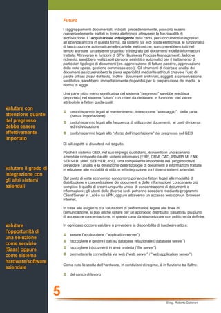 5
© ing. Roberto Gallerani
Futuro
I raggruppamenti documentali, indicati precedentemente, possono essere
convenientemente trattati in forma elettronica attraverso le funzionalità di
archiviazione. L’ acquisizione intelligente della carta, per i documenti in ingresso
all’azienda ancora in questa forma, da sistemi fax e di posta elettronica, le funzionalità
di fascicolazione automatica nelle cartelle elettroniche, concorrerebbero tutti nel
tempo a creare un assieme organico e integrato dei documenti e delle informazioni
trattate. Attraverso le funzioni di BPM (Business Process Management), laddove
richiesto, sarebbero realizzabili percorsi assistiti o automatici per il trattamento di
particolari tipologie di documenti (es. approvazione di fatture passive, approvazione
delle note spese, gestione commesse ecc.). Gli strumenti di ricerca e analisi dei
documenti assicurerebbero la piena reperibilità mediante attributi chiave e l’uso di
parole o frasi chiavi del testo. Inoltre i documenti archiviati, soggetti a conservazione
sostitutiva, sarebbero immediatamente disponibili per la preparazione dei media a
norma di legge.
Una parte più o meno significativa del sistema “pregresso” sarebbe ereditata
(importata) nel sistema “futuro” con criteri da delineare in funzione del valore
attribuibile a fattori guida quali:
costo/risparmio legati al mantenimento, inteso come “stoccaggio”, della carta
(senza importazione)
costo/risparmio legati alla frequenza di utilizzo dei documenti, ai costi di ricerca
ed individuazione
costo/risparmio legati allo “sforzo dell’importazione” del pregresso nel GED
Di tali aspetti si discuterà nel seguito.
Poichè il sistema GED, nel suo impiego quotidiano, è inserito in uno scenario
aziendale composto da altri sistemi informatici (ERP, CRM, CAD, PDM/PLM, FAX
SERVER, MAIL SERVER, ecc), una componente importante del progetto deve
prevedere l’analisi e la definizione delle tipologie di documenti e informazioni trattate,
in relazione alle modalità di utilizzo ed integrazione tra i diversi sistemi aziendali.
Dal punto di vista economico concorrono poi anche fattori legati alle modalità di
distribuzione o concentrazione dei documenti e delle informazioni. Lo scenario più
semplice è quello di creare un punto unico di concentrazione di documenti e
informazioni ; gli utenti delle diverse sedi potranno accedere mediante programmi
Client/Server in LAN o su VPN, oppure attraverso un accesso web con un browser
internet.
In base alle esigenze o a valutazioni di performance legate alle linee di
comunicazione, si può anche optare per un approccio distribuito basato su più punti
di accesso e concentrazione, in questo caso da sincronizzare con politiche da definire.
In ogni caso occorre valutare e prevedere la disponibilità di hardware atto a:
servire l’applicazione (“application server”)
raccogliere e gestire i dati su database relazionale (“database server”)
raccogliere i documenti in area protetta (“file server”)
permettere la connettività via web (“web server” / “web application server”)
Come noto la scelta dell’hardware, in condizioni di regime, è in funzione tra l’altro:
del carico di lavoro
Valutare con
attenzione quanto
del pregresso
debba essere
effettivamente
importato
Valutare il grado di
integrazione con
gli altri sistemi
aziendali
Valutare
l’opportunità di
una soluzione
come servizio
(Saas) oppure
come sistema
hardware/software
aziendale
 
