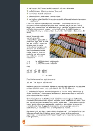 6
© ing. Roberto Gallerani
del numero di documenti e della quantità di dati associati ad essi
della tipologia e delle dimensioni dei documenti
del numero di utenti concorrenti
delle modalità e delle linee di comunicazione
del livello di “alta affidabilità” (non interrompibilità del servizio) ritenuto “necessario
e sufficiente”
L’adozione di criteri di alta affidabilità porterebbe a considerare soluzioni che
suddividano le funzionalità server (application, database, file) su più macchine in
cluster attivo tra loro (ossia con la capacità di ogni macchina di sostituire quella che
nel frattempo cessasse di erogare il servizio) e l’impiego di SAN (storage area
network) o disk array su cui concentrare documenti e informazioni a disposizione del
cluster.
A titolo di esempio, nello
scenario aziendale
considerato era ipotizzabile la
produzione, ogni anno, di circa
300.000 nuovi documenti, da
considerare in formati e
contenuti anche ampiamente
diversi tra loro. In maniera
assolutamente indicativa e
media, rispetto a situazioni
analoghe, se si immagina
una produzione annuale
suddivisa in:
70 % 0,2 MB impegno basso-medio
30 % 0,8 MB impegno medio-alto
si ha
300.000 * 0,7 * 0,2 = 42 GB
300.000 * 0,3 * 0,8 = 72 GB
-------------
114 GB / anno
E peri dati strutturati per ogni documento:
300.000 * 700 Bytes = 200 MB/anno
Anche con i volumi considerevoli del caso in esempio, indicativamente l’occupazione
annuale potrebbe essere non molto distante dai 110-130 GB/anno .
E’ evidente che l’impiego di hardware specifico (SAN, disk array), oltre che per gli
aspetti di affidabilità, contribuirebbe a rendere più flessibile e potente la gestione di
ampi volumi di dati e documenti.
Ovviamente gli stessi risultati funzionali, ma non il medesimo grado di affidabilità,
sarebbero ottenibili mediante l’impiego di normali server anche non in cluster e con
una sovrapposizione sulla stessa macchina di più funzioni. Questa ipotesi potrebbe
essere altresì vista come una possibilità transitoria in fase iniziale, consentendo
eventualmente l’uso di apparati già presenti in azienda, per poi procedere
gradualmente, in escalation, verso la configurazione di regime.
Uno scenario più articolato è quello di tipo “dipartimentale”, in cui ogni sede dispone
delle risorse locali di archiviazione (server locali), concorrendo a mantenere
aggiornato e sincronizzato un sistema centrale attraverso linee di comunicazione a
livello geografico.
 
