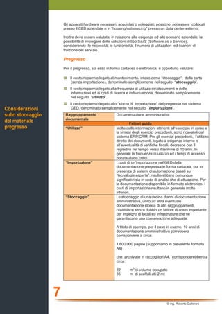 7
© ing. Roberto Gallerani
Gli apparati hardware necessari, acquistati o noleggiati, possono poi essere collocati
presso il CED aziendale o in “housing/outsourcing” presso un data center esterno.
Inoltre deve essere valutata, in relazione alle esigenze ed allo scenario aziendale, la
possibilità di impiegare delle soluzioni di tipo SaaS (Software as a Service),
considerando le necessità, le funzionalità, il numero di utilizzatori ed i canoni di
fruizione del servizio.
Pregresso
Per il pregresso, sia esso in forma cartacea o elettronica, è opportuno valutare:
Il costo/risparmio legato al mantenimento, inteso come “stoccaggio”, della carta
(senza importazione), denominato semplicemente nel seguito “stoccaggio”.
Il costo/risparmio legato alla frequenza di utilizzo dei documenti e delle
informazioni ed ai costi di ricerca e individuazione, denominato semplicemente
nel seguito “utilizzo”.
Il costo/risparmio legato allo “sforzo di importazione” del pregresso nel sistema
GED, denominato semplicemente nel seguito “importazione”.
Raggruppamento
documentale
Documentazione amministrativa
Fattori guida
“Utilizzo” Molte delle informazioni attinenti all’esercizio in corso e
la sintesi degli esercizi precedenti, sono ricavabili dal
sistema ERP/CRM. Per gli esercizi precedenti, l’utilizzo
diretto dei documenti, legato a esigenze interne o
all’eventualità di verifiche fiscali, decresce con il
regredire nel tempo verso il termine di 10 anni. In
generale le frequenze di utilizzo ed i tempi di accesso
non risultano critici.
“Importazione” I costi di un’importazione nel GED della
documentazione pregressa in forma cartacea, pur in
presenza di sistemi di automazione basati su
“tecnologie esperte”, risulterebbero comunque
significativi sia in sede di analisi che di attuazione. Per
la documentazione disponibile in formato elettronico, i
costi di importazione risultano in generale molto
inferiori.
“Stoccaggio” Lo stoccaggio di una decina d’anni di documentazione
amministrativa, unito ad altra eventuale
documentazione storica di altri raggruppamenti,
costituisce senza dubbio un fattore di costo importante
per impegno di locali ed infrastrutture che ne
garantiscano una conservazione adeguata.
A titolo di esempo, per il caso in esame, 10 anni di
documentazione amministrattiva potrebbero
corrispondere a circa:
1.600.000 pagine (supponiamo in prevalente formato
A4)
che, archiviate in raccoglitori A4, corrisponderebbero a
circa:
22 m
3
di volume occupato
36 m di scaffali alti 2 mt
Considerazioni
sullo stoccaggio
del materiale
pregresso
 