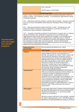 8
© ing. Roberto Gallerani
ma a circa soli:
24 DVD oppure 4 BLUE RAY
Indicazioni generali
Se per il “futuro” l’archiviazione e la conservazione sostitutiva attraverso il GED non
appare in dubbio, per il pregresso cartaceo, in considerazione degli elementi rilevati
si potrebbe ipotizzare:
70 % della documentazione cartacea, a ridotto livello di impiego, stoccata in ambienti
sicuri ma a minore accessibilità, anche attraverso l’impiego di servizi di stoccaggio
esterni
20 % della documentazione cartacea stoccata “in casa” , ad esempio per i due
esercizi precedenti a quello corrente, per garantire un accesso più rapido ed
economico in caso di controlli o verifiche fiscali
10 % acquisita e importata nel sistema di archiviazione. In questo caso ci si riferisce
alla documentazione che, nell’ipotesi di acquisizione anche parziale per altri
raggruppamenti documentali, possa apportare dei vantaggi e una semplificazione
nella gestione e nella navigazione dei documenti e delle informazioni. A titolo di
esempio si pensi al caso in cui si decidesse di importare dal pregresso cartaceo la
documentazione di parte delle commesse passate; anche la corrispondente
documentazione di fatturazione attiva verrebbe ad assumere una sua rilevanza in
relazione con le corrispondenti commesse.
Raggruppamento
documentale
Documentazione del rapporto con i clienti
Fattori guida
“Utilizzo” I tipi di documenti assumono rilievo assieme a quelli di
gestione delle commesse, per la rilevazione e il
controllo del rapporto con i clienti. Inoltre, insieme alla
documentazione specifica di commessa, possono
costituire elemento di rafforzamento della fondatezza
della fatturazione attiva in caso di verifiche fiscali (si
pensi alla contrattualistica e alle pratiche clienti). La
frequenza di utilizzo ed i tempi di reperimento
assumono in questo caso un peso maggiore. La
disponibilità, anche parziale, in linea nel sistema GED
del “fascicolo cliente” permette di agevolare
notevolmente le attività aziendali.
“Importazione” I costi di un’importazione nel sistema di archiviazione
della documentazione pregressa in forma cartacea, pur
in presenza di sistemi di automazione basati su
“tecnologie esperte”, risulterebbero comunque
significativi sia in sede di analisi che di attuazione. Per
la documentazione disponibile in formato elettronico, i
costi di importazione sarebbero inferiori. Molta della
documentazione di questo raggruppamento è
ipotizzabile che abbia un’origine elettronica: in linea su
file server, ERP, CRM o archiviata sotto forma di
backup storici.
“Stoccaggio” Lo stoccaggio dello storico cartaceo è fortemente legato
alla rilevanza delle relazioni con la documentazione di
carattere amministrativo e con la previsione delle
esigenze di consultazione.
Nel caso in esame i dati forniti, hanno portato a stimare
per questo raggruppamento, circa 1.500.000 di pagine
distribute su un arco temporale che va dai 2 a 18 anni a
Considerazioni
sullo stoccaggio
del materiale
pregresso
 