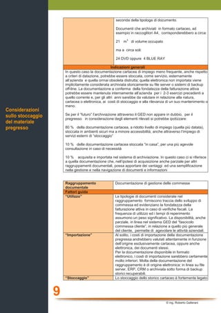 9
© ing. Roberto Gallerani
seconda della tipologa di documento.
Documenti che archiviati in formato cartaceo, ad
esempio in raccoglitori A4, corrisponderebbero a circa:
21 m
3
di volume occupato
ma a circa soli:
24 DVD oppure 4 BLUE RAY
Indicazioni generali
In questo caso la documentazione cartacea di impiego meno frequente, anche rispetto
a criteri di datazione, potrebbe essere stoccata, come servizio, esternamente
all’azienda e quella ormai obsoleta distrutta; quella elettronica non importata viene
implicitamente considerata archiviata storicamente su file server o sistemi di backup
off-line. La documentazione a conferma della fondatezza della fatturazione attiva
potrebbe essere mantenuta internamente all’azienda per i 2-3 esercizi precedenti a
quello corrente e, per gli altri anni sarebbe da valutare in relazione alla natura,
cartacea o elettronica, ai costi di stoccaggio e alla rilevanza di un suo mantenimento o
meno.
Se per il “futuro” l’archiviazione attraverso il GED non appare in dubbio, per il
pregresso in considerazione degli elementi rilevati si potrebbe ipotizzare:
80 % della documentazione cartacea, a ridotto livello di impiego (quella più datata),
stoccata in ambienti sicuri ma a minore accessibilità, anche attraverso l’impiego di
servizi esterni di “stoccaggio”
10 % della documentazione cartacea stoccata “in casa”, per una più agevole
consultazione in caso di necessità
10 % acquisita e importata nel sistema di archiviazione. In questo caso ci si riferisce
a quella documentazione che, nell’ipotesi di acquisizione anche parziale per altri
raggruppamenti documentali, possa apportare dei vantaggi ed una semplificazione
nella gestione e nella navigazione di documenti e informazioni
Raggruppamento
documentale
Documentazione di gestione delle commesse
Fattori guida
“Utilizzo” Le tipologie di documenti considerate nel
raggruppamento forniscono traccia dello sviluppo di
commessa ed evidenziano la fondatezza della
fatturazione attiva in caso di verifiche fiscali. La
frequenza di utilizzo ed i tempi di reperimento
assumono un peso significativo. La disponibilità, anche
parziale, in linea nel sistema GED del “fascicolo
commessa cliente”, in relazione a quello più generale
del cliente, permette di agevolare le attività aziendali.
“Importazione” Al solito, i costi di importazione della documentazione
pregressa andrebbero valutati attentamente in funzione
dell’origine esclusivamente cartacea, oppure anche
elettronica, dei documenti stessi.
Per la documentazione disponibile in formato
elettronico, i costi di importazione sarebbero certamente
molto inferiori. Molta della documentazione del
raggruppamento è di origine elettronica: in linea su file
server, ERP, CRM o archiviata sotto forma di backup
storici recuperabili.
“Stoccaggio” Lo stoccaggio dello storico cartaceo è fortemente legato
Considerazioni
sullo stoccaggio
del materiale
pregresso
 