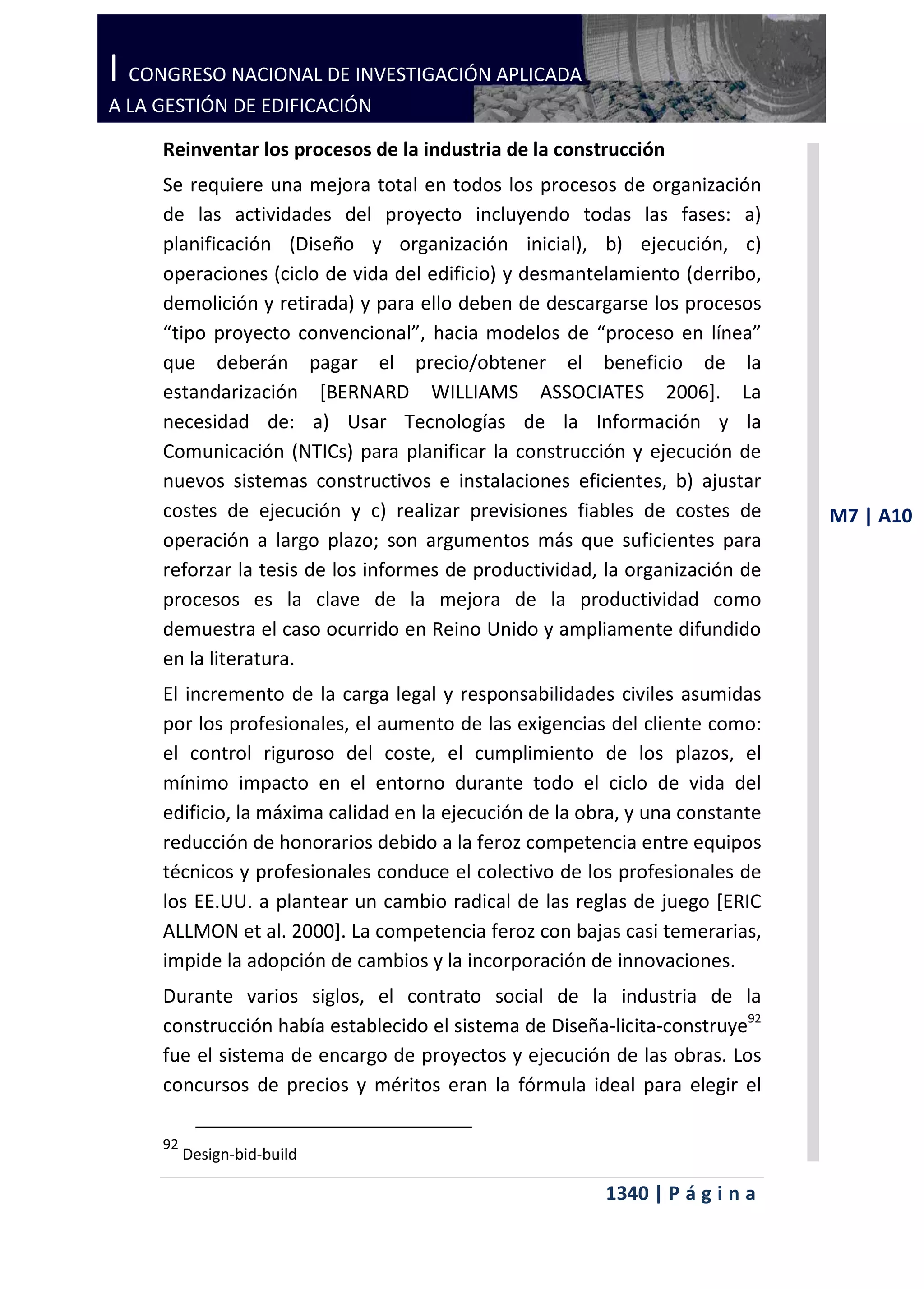I CONGRESO NACIONAL DE INVESTIGACIÓN APLICADA
A LA GESTIÓN DE EDIFICACIÓN

     Reinventar los procesos de la industria de la construcción
     Se requiere una mejora total en todos los procesos de organización
     de las actividades del proyecto incluyendo todas las fases: a)
     planificación (Diseño y organización inicial), b) ejecución, c)
     operaciones (ciclo de vida del edificio) y desmantelamiento (derribo,
     demolición y retirada) y para ello deben de descargarse los procesos
     “tipo proyecto convencional”, hacia modelos de “proceso en línea”
     que deberán pagar el precio/obtener el beneficio de la
     estandarización [BERNARD WILLIAMS ASSOCIATES 2006]. La
     necesidad de: a) Usar Tecnologías de la Información y la
     Comunicación (NTICs) para planificar la construcción y ejecución de
     nuevos sistemas constructivos e instalaciones eficientes, b) ajustar
     costes de ejecución y c) realizar previsiones fiables de costes de        M7 | A10
     operación a largo plazo; son argumentos más que suficientes para
     reforzar la tesis de los informes de productividad, la organización de
     procesos es la clave de la mejora de la productividad como
     demuestra el caso ocurrido en Reino Unido y ampliamente difundido
     en la literatura.
     El incremento de la carga legal y responsabilidades civiles asumidas
     por los profesionales, el aumento de las exigencias del cliente como:
     el control riguroso del coste, el cumplimiento de los plazos, el
     mínimo impacto en el entorno durante todo el ciclo de vida del
     edificio, la máxima calidad en la ejecución de la obra, y una constante
     reducción de honorarios debido a la feroz competencia entre equipos
     técnicos y profesionales conduce el colectivo de los profesionales de
     los EE.UU. a plantear un cambio radical de las reglas de juego [ERIC
     ALLMON et al. 2000]. La competencia feroz con bajas casi temerarias,
     impide la adopción de cambios y la incorporación de innovaciones.
     Durante varios siglos, el contrato social de la industria de la
     construcción había establecido el sistema de Diseña-licita-construye92
     fue el sistema de encargo de proyectos y ejecución de las obras. Los
     concursos de precios y méritos eran la fórmula ideal para elegir el

     92
          Design-bid-build

                                                         1340 | P á g i n a
 