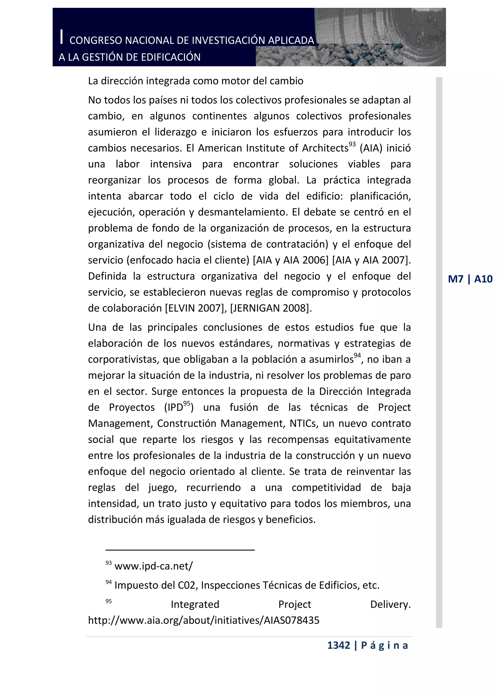I CONGRESO NACIONAL DE INVESTIGACIÓN APLICADA
A LA GESTIÓN DE EDIFICACIÓN

     La dirección integrada como motor del cambio
     No todos los países ni todos los colectivos profesionales se adaptan al
     cambio, en algunos continentes algunos colectivos profesionales
     asumieron el liderazgo e iniciaron los esfuerzos para introducir los
     cambios necesarios. El American Institute of Architects93 (AIA) inició
     una labor intensiva para encontrar soluciones viables para
     reorganizar los procesos de forma global. La práctica integrada
     intenta abarcar todo el ciclo de vida del edificio: planificación,
     ejecución, operación y desmantelamiento. El debate se centró en el
     problema de fondo de la organización de procesos, en la estructura
     organizativa del negocio (sistema de contratación) y el enfoque del
     servicio (enfocado hacia el cliente) [AIA y AIA 2006] [AIA y AIA 2007].
     Definida la estructura organizativa del negocio y el enfoque del           M7 | A10
     servicio, se establecieron nuevas reglas de compromiso y protocolos
     de colaboración [ELVIN 2007], [JERNIGAN 2008].
     Una de las principales conclusiones de estos estudios fue que la
     elaboración de los nuevos estándares, normativas y estrategias de
     corporativistas, que obligaban a la población a asumirlos94, no iban a
     mejorar la situación de la industria, ni resolver los problemas de paro
     en el sector. Surge entonces la propuesta de la Dirección Integrada
     de Proyectos (IPD95) una fusión de las técnicas de Project
     Management, Constructión Management, NTICs, un nuevo contrato
     social que reparte los riesgos y las recompensas equitativamente
     entre los profesionales de la industria de la construcción y un nuevo
     enfoque del negocio orientado al cliente. Se trata de reinventar las
     reglas del juego, recurriendo a una competitividad de baja
     intensidad, un trato justo y equitativo para todos los miembros, una
     distribución más igualada de riesgos y beneficios.


        93
             www.ipd-ca.net/
        94
             Impuesto del C02, Inspecciones Técnicas de Edificios, etc.
        95
                     Integrated              Project                Delivery.
     http://www.aia.org/about/initiatives/AIAS078435

                                                           1342 | P á g i n a
 