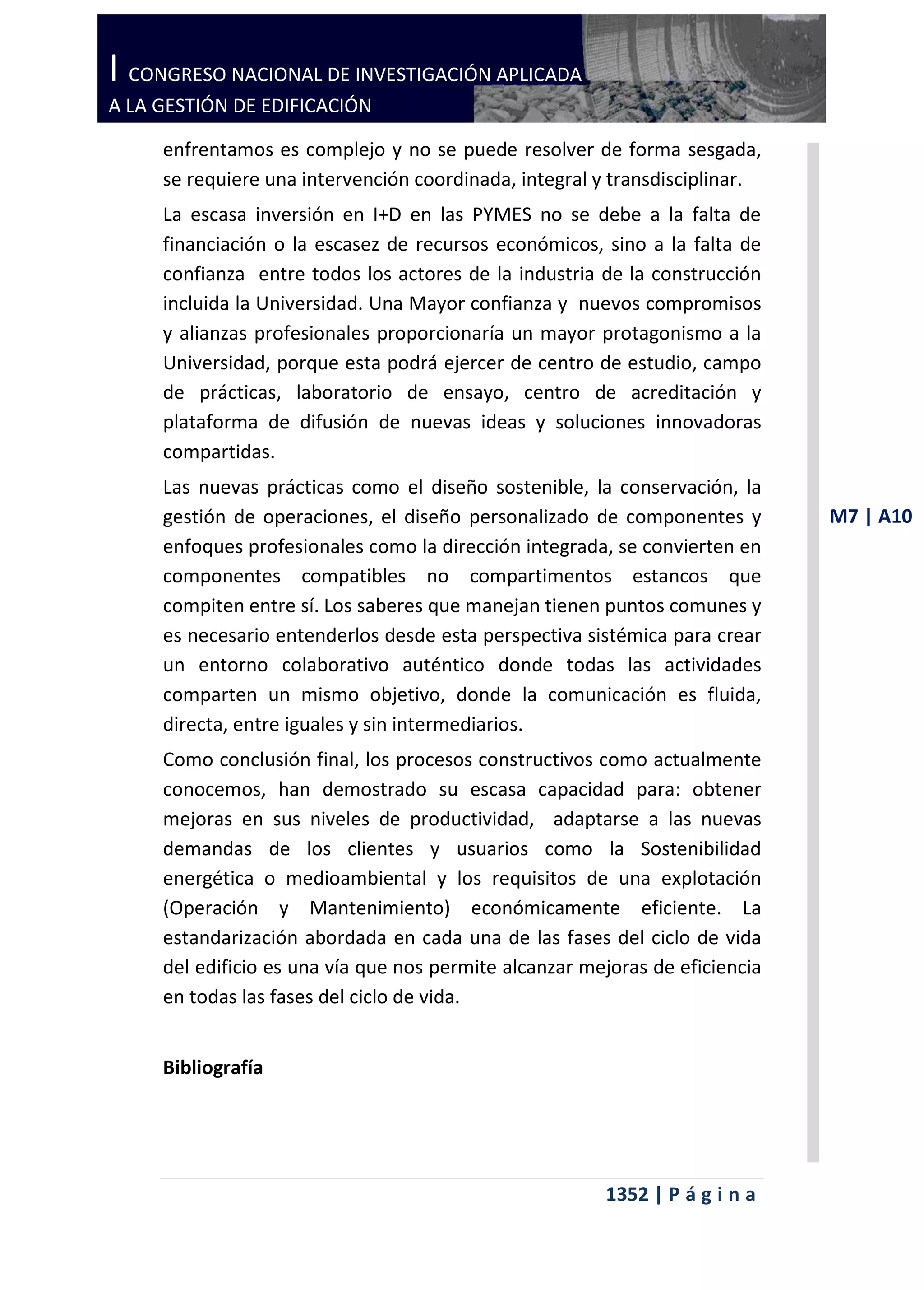 I CONGRESO NACIONAL DE INVESTIGACIÓN APLICADA
A LA GESTIÓN DE EDIFICACIÓN

     enfrentamos es complejo y no se puede resolver de forma sesgada,
     se requiere una intervención coordinada, integral y transdisciplinar.
     La escasa inversión en I+D en las PYMES no se debe a la falta de
     financiación o la escasez de recursos económicos, sino a la falta de
     confianza entre todos los actores de la industria de la construcción
     incluida la Universidad. Una Mayor confianza y nuevos compromisos
     y alianzas profesionales proporcionaría un mayor protagonismo a la
     Universidad, porque esta podrá ejercer de centro de estudio, campo
     de prácticas, laboratorio de ensayo, centro de acreditación y
     plataforma de difusión de nuevas ideas y soluciones innovadoras
     compartidas.
     Las nuevas prácticas como el diseño sostenible, la conservación, la
     gestión de operaciones, el diseño personalizado de componentes y         M7 | A10
     enfoques profesionales como la dirección integrada, se convierten en
     componentes compatibles no compartimentos estancos que
     compiten entre sí. Los saberes que manejan tienen puntos comunes y
     es necesario entenderlos desde esta perspectiva sistémica para crear
     un entorno colaborativo auténtico donde todas las actividades
     comparten un mismo objetivo, donde la comunicación es fluida,
     directa, entre iguales y sin intermediarios.
     Como conclusión final, los procesos constructivos como actualmente
     conocemos, han demostrado su escasa capacidad para: obtener
     mejoras en sus niveles de productividad, adaptarse a las nuevas
     demandas de los clientes y usuarios como la Sostenibilidad
     energética o medioambiental y los requisitos de una explotación
     (Operación y Mantenimiento) económicamente eficiente. La
     estandarización abordada en cada una de las fases del ciclo de vida
     del edificio es una vía que nos permite alcanzar mejoras de eficiencia
     en todas las fases del ciclo de vida.


     Bibliografía




                                                        1352 | P á g i n a
 