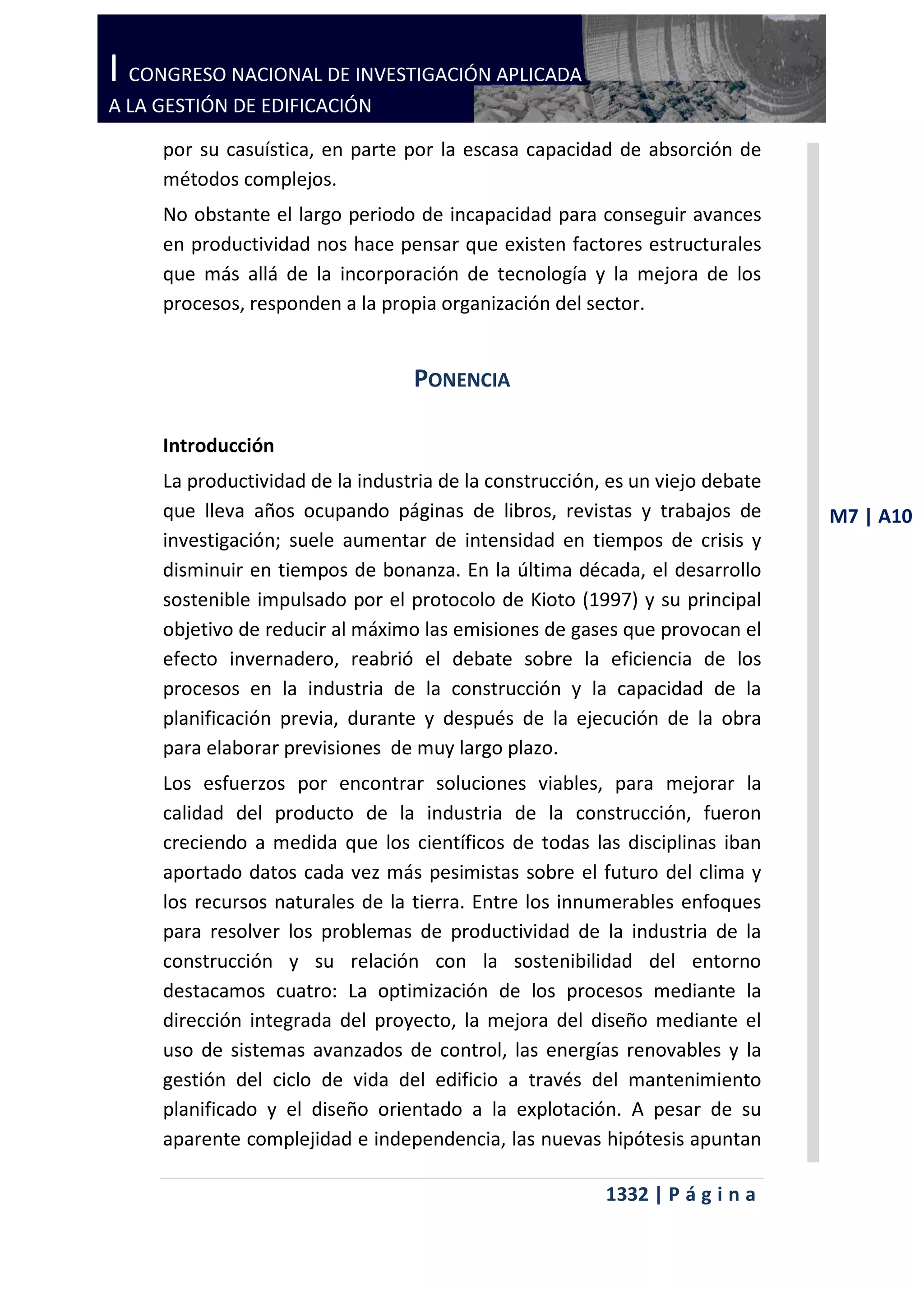 I CONGRESO NACIONAL DE INVESTIGACIÓN APLICADA
A LA GESTIÓN DE EDIFICACIÓN

     por su casuística, en parte por la escasa capacidad de absorción de
     métodos complejos.
     No obstante el largo periodo de incapacidad para conseguir avances
     en productividad nos hace pensar que existen factores estructurales
     que más allá de la incorporación de tecnología y la mejora de los
     procesos, responden a la propia organización del sector.


                                  PONENCIA

     Introducción
     La productividad de la industria de la construcción, es un viejo debate
     que lleva años ocupando páginas de libros, revistas y trabajos de         M7 | A10
     investigación; suele aumentar de intensidad en tiempos de crisis y
     disminuir en tiempos de bonanza. En la última década, el desarrollo
     sostenible impulsado por el protocolo de Kioto (1997) y su principal
     objetivo de reducir al máximo las emisiones de gases que provocan el
     efecto invernadero, reabrió el debate sobre la eficiencia de los
     procesos en la industria de la construcción y la capacidad de la
     planificación previa, durante y después de la ejecución de la obra
     para elaborar previsiones de muy largo plazo.
     Los esfuerzos por encontrar soluciones viables, para mejorar la
     calidad del producto de la industria de la construcción, fueron
     creciendo a medida que los científicos de todas las disciplinas iban
     aportado datos cada vez más pesimistas sobre el futuro del clima y
     los recursos naturales de la tierra. Entre los innumerables enfoques
     para resolver los problemas de productividad de la industria de la
     construcción y su relación con la sostenibilidad del entorno
     destacamos cuatro: La optimización de los procesos mediante la
     dirección integrada del proyecto, la mejora del diseño mediante el
     uso de sistemas avanzados de control, las energías renovables y la
     gestión del ciclo de vida del edificio a través del mantenimiento
     planificado y el diseño orientado a la explotación. A pesar de su
     aparente complejidad e independencia, las nuevas hipótesis apuntan

                                                         1332 | P á g i n a
 