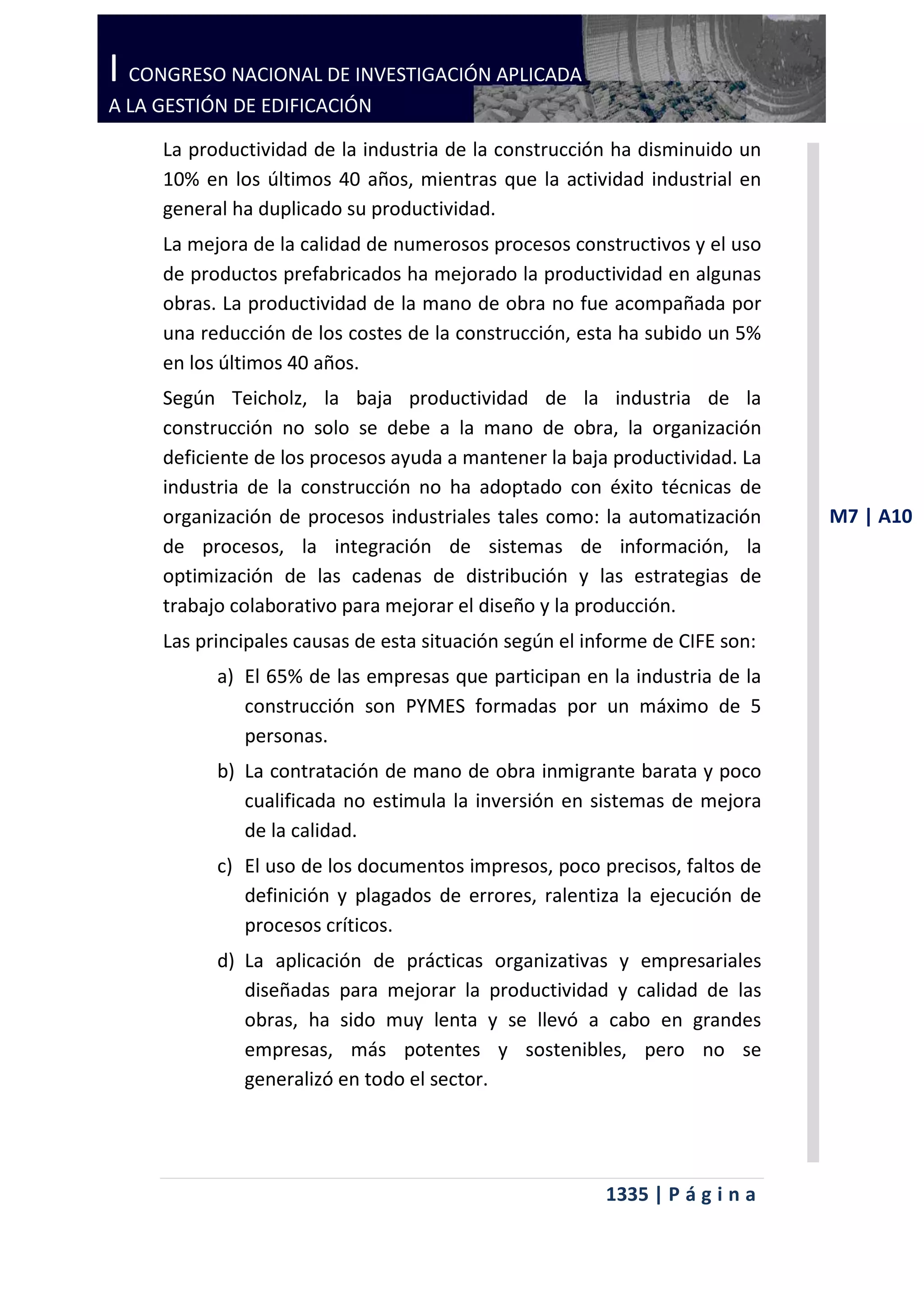 I CONGRESO NACIONAL DE INVESTIGACIÓN APLICADA
A LA GESTIÓN DE EDIFICACIÓN

     La productividad de la industria de la construcción ha disminuido un
     10% en los últimos 40 años, mientras que la actividad industrial en
     general ha duplicado su productividad.
     La mejora de la calidad de numerosos procesos constructivos y el uso
     de productos prefabricados ha mejorado la productividad en algunas
     obras. La productividad de la mano de obra no fue acompañada por
     una reducción de los costes de la construcción, esta ha subido un 5%
     en los últimos 40 años.
     Según Teicholz, la baja productividad de la industria de la
     construcción no solo se debe a la mano de obra, la organización
     deficiente de los procesos ayuda a mantener la baja productividad. La
     industria de la construcción no ha adoptado con éxito técnicas de
     organización de procesos industriales tales como: la automatización      M7 | A10
     de procesos, la integración de sistemas de información, la
     optimización de las cadenas de distribución y las estrategias de
     trabajo colaborativo para mejorar el diseño y la producción.
     Las principales causas de esta situación según el informe de CIFE son:
           a) El 65% de las empresas que participan en la industria de la
              construcción son PYMES formadas por un máximo de 5
              personas.
           b) La contratación de mano de obra inmigrante barata y poco
              cualificada no estimula la inversión en sistemas de mejora
              de la calidad.
           c) El uso de los documentos impresos, poco precisos, faltos de
              definición y plagados de errores, ralentiza la ejecución de
              procesos críticos.
           d) La aplicación de prácticas organizativas y empresariales
              diseñadas para mejorar la productividad y calidad de las
              obras, ha sido muy lenta y se llevó a cabo en grandes
              empresas, más potentes y sostenibles, pero no se
              generalizó en todo el sector.




                                                         1335 | P á g i n a
 