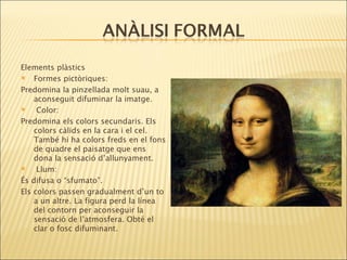 Elements plàstics  Formes pictòriques: Predomina la pinzellada molt suau, a aconseguit difuminar la imatge. Color: Predomina els colors secundaris. Els colors càlids en la cara i el cel. També hi ha colors freds en el fons de quadre el paisatge que ens dona la sensació d’allunyament. Llum: És difusa o “sfumato”. Els colors passen gradualment d’un to a un altre. La figura perd la línea del contorn per aconseguir la sensació de l’atmosfera. Obté el clar o fosc difuminant. 