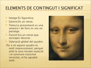Imatge:És figurativa. Gènere:És un retrat. Tema:La presentació es una senyora i de fons es veu un paisatge. Funció:Era un retrat que serviaper decorar. Valoració global del quadre : Per a mi aquest quadre és molt impressionant, perquè amb la  seva  mirada especial i el  somriure  transmet serenitat, m’ha agradat molt. 