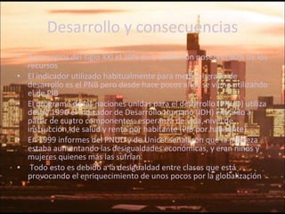 Desarrollo y consecuencias A principios del siglo XXI el 20% de la población poseía el 80% de los recursos El indicador utilizado habitualmente para medir el grado de desarrollo es el PNB pero desde hace pocos años se viene utilizando el de PIB  El programa de las naciones unidas para el desarrollo (PNUD) utiliza desde 1990 el Indicador de Desarrollo Humano (IDH) extraído a partir de cuatro componentes: esperanza de vida, nivel de instrucción, de salud y renta por habitante (PIB por habitante). En 1999 informes del PNUD y de Unicef señalaron que la pobreza estaba aumentando las desigualdades económicas, y eran niños y mujeres quienes más las sufrían Todo esto es debido a la desigualdad entre clases que está provocando el enriquecimiento de unos pocos por la globalización 