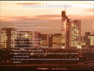 Ventajas y Desventajas A) Ventajas: -1.Reduccion de costos de distintos modos: *  Economía de escala *  Disminución del precio de los factores *  Producción concentrada *  Flexibilidad * Negociación -2. Mejor calidad en los productos -3. Más Preferencia de Los Clientes -4. Mayor Eficacia Competitiva -5. Gracias a la globalización, nos podemos beneficiar de  mercados cada vez más grandes -6. Posibilita que las economías ya desarrolladas se desarrollen y mejoren su productividad -7. Se crean gran cantidad de empresas que generarán una inmensidad de  empleos 