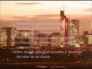 B) Desventajas -1. Aumento de gastos administrativos -2.  Descenso de la atención a las  necesidades del cliente -3.  Omisión de algunas normas nacionales -4.  La creación de competitividad puede  suponer riesgos  -5. Mas riesgos debido al aumento o descenso  del valor de las divisas 