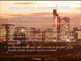Movimientos Antiglobalización. Movimiento social internacional surgido entre finales del S.XX y comienzos del XXI Creado por grupos activistas de distintas ideologías en respuesta a la globalización Prefieren usar el término altermundismo Según ellos el proceso globalizador es agresivo para el medio ambiente y afecta en la calidad de los trabajos. se oponen al neoliberalismo como única posibilidad de desarrollo principales lemas son: “otro mundo es posible” y “un mundo donde quepan muchos mundos”. 