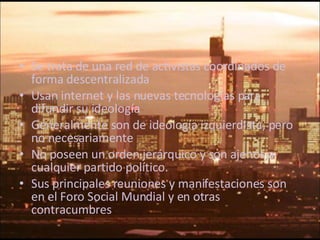 Se trata de una red de activistas coordinados de forma descentralizada Usan internet y las nuevas tecnologías para difundir su ideología Generalmente son de ideología izquierdista, pero no necesariamente No poseen un orden jerárquico y son ajenos a cualquier partido político. Sus principales reuniones y manifestaciones son en el Foro Social Mundial y en otras contracumbres 