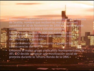 El movimiento altermundista se da a conocer en la batalla de Seattle, nombre que reciben las manifestaciones sucedidas el 30 de Noviembre de 1999 en Seattle donde asistieron entre 50.000 y 100.000 personas Seattle es una ciudad de 600.000 habitantes en Washington. Posee un movimiento sindical muy desarrollado y organizado. Los norteamericanos comenzaron a padecer las consecuencias del NAFTA Entonces el mayor grupo sindicalista Norteamericano, la AFL-CIO decide convocar una movilización social de protesta durante la Tercera Ronda de la OMC 