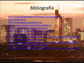 Bibliografía http://www.monografias.com/trabajos7/glob/glob.shtml http://www.rae.es http://www.google.es/webhp?hl=es http://images.google.es/imghp?hl=es&tab=wi http://es.wikipedia.org/wiki/Globalizacion http://es.wikipedia.org/wiki/Batalla_de_Seattle http://es.wikipedia.org/wiki/Altermundismo http://es.wikipedia.org/wiki/Tratado_de_Libre_Comercio_de_Am%C3%A9rica_del_Norte http://es.wikipedia.org/wiki/AFL-CIO http://www.monografias.com/trabajos12/ensglob/ensglob.shtml#CONSEC http://eumed.net/libros/2006a/mdll/2.htm http://enclavepublica.blogspot.com/2006/01/factores-clave-de-la-globalizacin-bien.html 
