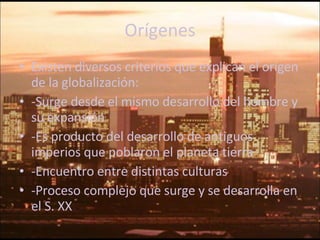 Orígenes Existen diversos criterios que explican el origen de la globalización: -Surge desde el mismo desarrollo del hombre y su expansión -Es producto del desarrollo de antiguos imperios que poblaron el planeta tierra -Encuentro entre distintas culturas -Proceso complejo que surge y se desarrolla en el S. XX 