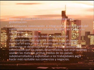Hay tres grandes hechos históricos asociados a la globalización: -La conquista, colonización  e integración en el mercado del continente americano en octubre de 1492 por Colon y su tripulación. -La generalización de la revolución industrial  -El colonialismo del siglo XIX también tuvo un papel esencial en este proceso, puesto que la mayoría de comercios se desarrollaron gracias a estos territorios colonizados por los países desarrollados, que eran quienes usaban las materias primas traídas de los países subdesarrollados y explotaban a los trabajadores para hacer más rentable sus comercios y negocios. 
