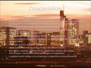 Características Es el sector industrial y comercial lo que se globaliza y no el país. Aumenta la competencia entre empresas del mismo sector aumentando la oferta y por lo tanto bajando los precios y mejorando los productos. Diversificación en el mercado de productos y servicios. Disminución de los impuestos en la importación de productos  Desarrollo de nuevas tecnologías Es un proceso universal porque afecta a todos los países Comienza desde los países más ricos y va excluyendo a las regiones no competitivas el estado político queda al margen Tiene como máxima ayuda los medios de comunicación Mercados, capitales, producciones, gestiones, fuerzas de trabajo, información, conocimientos y tecnologías se organizan La globalización obliga a las empresas a organizarse estrechamente 