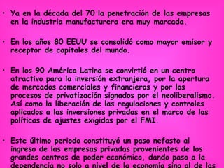 Ya en la década del 70 la penetración de las empresas en la industria manufacturera era muy marcada. En los años 80 EEUU se consolidó como mayor emisor y receptor de capitales del mundo.  En los 90 América Latina se convirtió en un centro atractivo para la inversión extranjera, por la apertura de mercados comerciales y financieros y por los procesos de privatización signados por el neoliberalismo. Así como la liberación de las regulaciones y controles aplicados a las inversiones privadas en el marco de las políticas de ajustes exigidas por el FMI. Este último periodo constituyó un paso nefasto al ingreso de las empresas privadas provenientes de los grandes centros de poder económico, dando paso a la dependencia no solo a nivel de la economía sino al de las presiones políticas en detrimento de los pueblos latinoamericanos. 