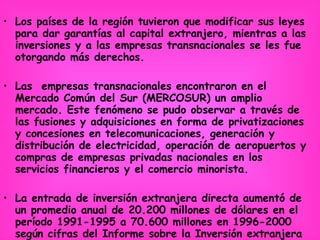 Los países de la región tuvieron que modificar sus leyes para dar garantías al capital extranjero, mientras a las inversiones y a las empresas transnacionales se les fue otorgando más derechos.  Las  empresas transnacionales encontraron en el Mercado Común del Sur (MERCOSUR) un amplio mercado. Este fenómeno se pudo observar a través de las fusiones y adquisiciones en forma de privatizaciones y concesiones en telecomunicaciones, generación y distribución de electricidad, operación de aeropuertos y compras de empresas privadas nacionales en los servicios financieros y el comercio minorista. La entrada de inversión extranjera directa aumentó de un promedio anual de 20.200 millones de dólares en el período 1991-1995 a 70.600 millones en 1996-2000 según cifras del Informe sobre la Inversión extranjera directa en América Latina y el Caribe .   