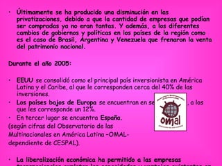 Últimamente se ha producido una disminución en las privatizaciones, debido a que la cantidad de empresas que podían ser compradas ya no eran tantas. Y además, a los diferentes cambios de gobiernos y políticas en los países de la región como es el caso de Brasil, Argentina y Venezuela que frenaron la venta del patrimonio nacional. Durante el año 2005:  EEUU  se consolidó como el principal país inversionista en América Latina y el Caribe, al que le corresponden cerca del 40% de las inversiones.   Los países bajos de Europa  se encuentran en segundo lugar, a los que les corresponde un 12%.   En tercer lugar se encuentra  España. (según cifras del Observatorio de las  Multinacionales en América Latina –OMAL-  dependiente de CESPAL). La liberalización económica ha permitido a las empresas transnacionales explotar las capacidades y ventajas existentes en los países de la región con más libertad y sin ningún control estricto, dejando muy apaleado de crecimiento y mucho menos de desarrollo.  