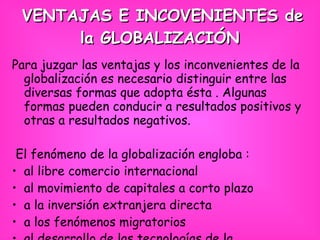 VENTAJAS E INCOVENIENTES de la GLOBALIZACIÓN   Para juzgar las ventajas y los inconvenientes de la globalización es necesario distinguir entre las diversas formas que adopta ésta . Algunas formas pueden conducir a resultados positivos y otras a resultados negativos. El fenómeno de la globalización engloba : al libre comercio internacional al movimiento de capitales a corto plazo a la inversión extranjera directa a los fenómenos migratorios al desarrollo de las tecnologías de la comunicación y a su efecto cultural.   