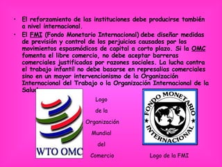 El reforzamiento de las instituciones debe producirse también a nivel internacional.  El  FMI  (Fondo Monetario Internacional)   debe diseñar medidas de previsión y control de los perjuicios causados por los movimientos espasmódicos de capital a corto plazo. Si la  OMC  fomenta el libre comercio, no debe aceptar barreras comerciales justificadas por razones sociales. La lucha contra el trabajo infantil no debe basarse en represalias comerciales sino en un mayor intervencionismo de la Organización Internacional del Trabajo o la Organización Internacional de la Salud. Logo de la FMI Logo  de la  Organización  Mundial  del  Comercio 