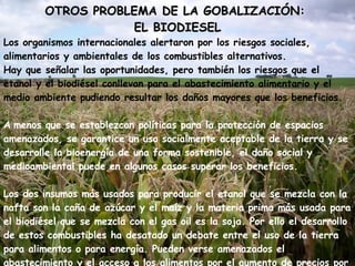 OTROS PROBLEMA DE LA GOBALIZACIÓN:  EL BIODIESEL Los organismos internacionales alertaron por los riesgos sociales, alimentarios y ambientales de los combustibles alternativos. Hay que señalar las oportunidades, pero también los riesgos que el etanol y el biodiésel conllevan para el abastecimiento alimentario y el medio ambiente pudiendo resultar los daños mayores que los beneficios.   A   menos que se establezcan políticas para la protección de espacios amenazados, se garantice un uso socialmente aceptable de la tierra y se desarrolle la bioenergía de una forma sostenible, el daño social y medioambiental puede en algunos casos superar los beneficios.  Los dos insumos más usados para producir el etanol que se mezcla con la nafta son la caña de azúcar y el maíz y la materia prima más usada para el biodiésel que se mezcla con el gas oil es la soja. Por ello el desarrollo de estos combustibles ha desatado un debate entre el uso de la tierra para alimentos o para energía. Pueden verse amenazados el abastecimiento y el acceso a los alimentos por el aumento de precios por una mayor demanda de materias primas, empeorando la situación de la población que sufre pobreza e inseguridad alimentaria.  