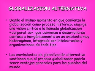 GLOBALIZACION   ALTERNATIVA Desde el mismo momento en que comienza la globalización como proceso histórico, emerge una visión crítica a la llamada globalización «corporativa», que comienza a desarrollarse confusa e inorgánicamente en un ambiente muy heterogéneo, integrado por intelectuales y organizaciones de todo tipo. Los movimientos de globalización alternativa sostienen que el proceso globalizador podría tener ventajas generales para los pueblos del mundo.   