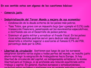 En ese sentido estas son algunas de las cuestiones básicas: Comercio justo .  Industrialización del Tercer Mundo y mejora de sus economías :  Condonación de la deuda externa de los países más pobres.  Tasa Tobin, que grava con un impuesto bajo (por ejemplo el 0,1%) cada transacción financiera, penalizando así los movimientos especulativos, e invirtiendo eso en el Desarrollo de países pobres.  Disminuir el gasto militar y erradicar el fraude fiscal. En los países ricos estas medidas podrían servir para dedicar más dinero al desarrollo e intentar superar o acercarse al famoso 0,7% del PIB, porcentaje dado por la ONU.   Libertad de circulación :  Sostienen que luego de que los europeos emigraran durante varios siglos a todas partes del mundo, no resulta justo ahora restringir la emigración de trabajadores hacia Europa. Si hay libertad de circulación del capital, es indispensable establecer la misma libertad para el trabajo, si se pretende una relación equilibrada entre trabajo y capital. En general, muchos europeos y estadounidenses, rechazan estos reclamos y sostienen que es urgente estudiar y aplicar medidas que eviten la migración masiva.  