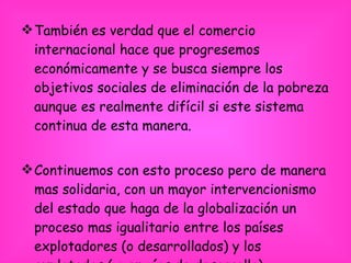 También es verdad que el comercio internacional hace que progresemos económicamente y se busca siempre los objetivos sociales de eliminación de la pobreza aunque es realmente difícil si este sistema continua de esta manera.  Continuemos con esto proceso pero de manera mas solidaria, con un mayor intervencionismo del estado que haga de la globalización un proceso mas igualitario entre los países explotadores (o desarrollados) y los explotados ( o en vías de desarrollo) 