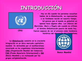 INTRODUCCIÓN Hoy en día cuando las personas escuchan  hablar de la Globalización, se representan  a un fenómeno nacido en nuestro tiempo,  tal parece que el mundo se globalizó en  apenas hace algunos años. Los clásicos del  Marxismo, Marx y Engels aún cuando no utilizan  el término Globalización puesto de moda hoy,  fueron capaces de ver el proceso como tendencia  histórica del desarrollo del Capitalismo. La  Globalización  consiste en la creciente  integración en un único mercado capitalista  mundial. Es defendida por el neoliberalismo  encarnado en los organismos internacionales  OMC  (Organización Mundial del Comercio),  FMI  (Fondo Monetario Internacional) y  BM   (Banco Mundial) y es rechazada por los  grupos antiglobalización. Banco Mundial ONU 
