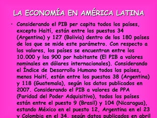 LA ECONOMÍA EN AMÉRICA LATINA Considerando el PIB per capita todos los países, excepto Haití, están entre los puestos 34 (Argentina) y 127 (Bolivia) dentro de los 180 países de los que se mide este parámetro. Con respecto a los valores, los países se encuentran entre los 10.000 y los 900 por habitante (El PIB a valores nominales en dólares internacionales). Considerando el Índice de Desarrollo Humano todos los países, menos Haití, están entre los puestos 38 (Argentina) y 118 (Guatemala), según los datos publicados en 2007. Considerando el PIB a valores de PPA (Paridad del Poder Adquisitivo), todos los países están entre el puesto 9 (Brasil) y 104 (Nicaragua), estando México en el puesto 12, Argentina en el 23 y Colombia en el 34, según datos publicados en abril de 2008 por el Fondo Monetario Internacional. 