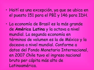 Haití es una excepción, ya que se ubica en el puesto 151 para el PBI y 146 para IDH. La economía de Brasil es la más grande de  América Latina  y la octava a nivel mundial. La segunda economía en términos de volumen es la de México y la doceava a nivel mundial. Conforme a datos del Fondo Monetario Internacional, en 2007 Chile tuvo el ingreso nacional bruto per cápita más alto de Latinoamérica. 