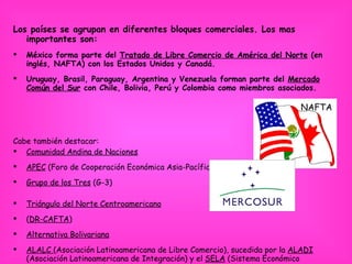 Los países se agrupan en diferentes bloques comerciales. Los mas importantes son: México forma parte del  Tratado de Libre Comercio de América del Norte  (en inglés, NAFTA) con los Estados Unidos y Canadá.  Uruguay, Brasil, Paraguay, Argentina y Venezuela forman parte del  Mercado Común del Sur  con Chile, Bolivia, Perú y Colombia como miembros asociados.  Cabe también destacar: Comunidad Andina de Naciones APEC  (Foro de Cooperación Económica Asia-Pacífico).  Grupo de los Tres  (G-3) Triángulo del Norte Centroamericano ( DR-CAFTA )  Alternativa Bolivariana ALALC  (Asociación Latinoamericana de Libre Comercio), sucedida por la  ALADI  (Asociación Latinoamericana de Integración) y el  SELA  (Sistema Económico Latinoamericano y del Caribe) . NAFTA 