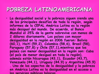 POBREZA LATINOAMERICANA La desigualdad social y la pobreza siguen siendo una de los principales desafíos de toda la región, según informes de la CEPAL América Latina es la región más desigual del mundo. De acuerdo, al Banco Mundial el 25% de la gente sobrevive con menos de 2 dólares diariamente. Los países con mayor desigualdad en la región en 2006 fueron: Bolivia (60,1), Haití (59,2), Colombia (58,6), Brasil (58), Paraguay (57,8) y Chile (57,1),mientras que los países con menor desigualdad en la región son: Cuba (el país de menor desigual en toda la región), además están Nicaragua (43,1), Ecuador (43,7), Venezuela (44,1), Uruguay (44.9) y Argentina (45.9) . Uno de los aspectos de la desigualdad y la pobreza en América Latina es la desigualdad en el acceso a los servicios públicos básicos. 