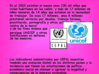 En el 2003 existían al menos unos 100 mil niños que vivían huérfanos en las calles, y más de 17 millones de niños menores de 14 años que estaban en la necesidad de trabajar. De esos 17 millones, unos 8 millones prestaban servicios por deudas, trabajo forzoso, prostitución, pornografía y otras actividades reñidas, en contra de la moral  y de los fines mismos que  persigue UNICEF y otras  instituciones en defensa  de los menores. Los indicadores suministrados por CEPAL muestran también una evolución disímil en los distintos países y la incidencia que tienen las orientaciones de política económico-social en atenuar o agravar la magnitud y consecuencias de la pobreza extendida. 