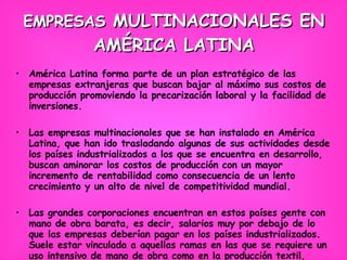 EMPRESAS  MULTINACIONALES EN AMÉRICA LATINA América Latina forma parte de un plan estratégico de las empresas extranjeras que buscan bajar al máximo sus costos de producción promoviendo la precarización laboral y la facilidad de inversiones. Las empresas multinacionales que se han instalado en América Latina, que han ido trasladando algunas de sus actividades desde los países industrializados a los que se encuentra en desarrollo, buscan aminorar los costos de producción con un mayor incremento de rentabilidad como consecuencia de un lento crecimiento y un alto de nivel de competitividad mundial. Las grandes corporaciones encuentran en estos países gente con mano de obra barata, es decir, salarios muy por debajo de lo que las empresas deberían pagar en los países industrializados. Suele estar vinculada a aquellas ramas en las que se requiere un uso intensivo de mano de obra como en la producción textil, montaje de productos electrónicos, de muebles, de juguetes, entre otros. 