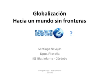 Globalización Hacia un mundo sin fronteras Santiago Navajas Dpto. Filosofía IES Blas Infante - Córdoba ? Santiago Navajas - IES Blas Infante - Córdoba 