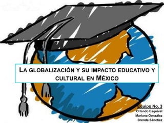 LA GLOBALIZACIÓN Y SU IMPACTO EDUCATIVO Y
CULTURAL EN MÉXICO
Equipo No. 3
Orlando Esquivel
Mariana González
Brenda Sánchez
 