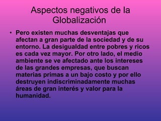 Aspectos negativos de la Globalización  Pero existen muchas desventajas que afectan a gran parte de la sociedad y de su entorno. La desigualdad entre pobres y ricos es cada vez mayor. Por otro lado, el medio ambiente se ve afectado ante los intereses de las grandes empresas, que buscan materias primas a un bajo costo y por ello destruyen indiscriminadamente muchas áreas de gran interés y valor para la humanidad. 