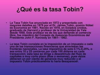 ¿Qué es la tasa Tobin? La Tasa Tobin fue anunciada en 1972 y presentada con mayores detalles en 1978 por el Dr. James Tobin, premio Nóbel de Economía en 1981. Nacido en 1918, en Estados Unidos, graduado de Harvard y profesor de la Universidad de Yale desde 1950. Este profesor es de los que defiende el comercio libre, fue miembro del Consejo de Asesores Económicos del Presidente John F. Kennedy en 1961– 1962. La tasa Tobin consiste en la imposición de un impuesto a cada una de las transacciones financieras que atraviesan las fronteras nacionales. La tasa impositiva de solo 0.1%-0.25%, o sea entre 10 y 25 centavos por cada 100 dólares en cada transacción; esta tasa se dirige a desestímulo del flujo de capitales a muy corto plazo (días o semanas), pues estos obtienen un por ciento de ganancia muy reducido y el impuesto Tobin prácticamente lo haría desaparecer. 