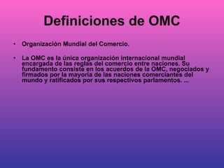 Definiciones de OMC Organización Mundial del Comercio. La OMC es la única organización internacional mundial encargada de las reglas del comercio entre naciones. Su fundamento consiste en los acuerdos de la OMC, negociados y firmados por la mayoría de las naciones comerciantes del mundo y ratificados por sus respectivos parlamentos. ... 
