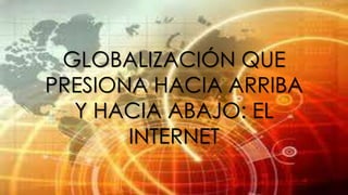 GLOBALIZACIÓN QUE
PRESIONA HACIA ARRIBA
Y HACIA ABAJO: EL
INTERNET

 