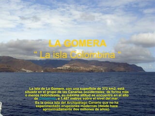 LA GOMERA “ La isla Colombina “ La isla de La Gomera, con una superficie de 372 km2, está situada en el grupo de las Canarias occidentales; de forma más o menos redondeada, su máxima altitud se encuentra en el alto de  Garajonay , a 1.487 metros sobre el nivel del mar.  Es la única isla del Archipiélago Canario que no ha experimentado erupciones modernas (desde hace aproximadamente dos millones de años).  