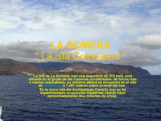 La isla de La Gomera, con una superficie de 372 km2, está situada en el grupo de las Canarias occidentales; de forma más o menos redondeada, su máxima altitud se encuentra en el alto de Garajonay , a 1.487 metros sobre el nivel del mar.  Es la única isla del Archipiélago Canario que no ha experimentado erupciones modernas (desde hace aproximadamente dos millones de años).  